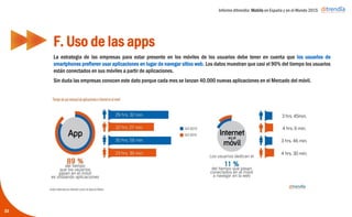 Informe ditrendia: Mobile en España y en el Mundo 2015
La estrategia de las empresas para estar presente en los móviles de los usuarios debe tener en cuenta
que los usuarios de smartphones prefieren usar aplicaciones en lugar de navegar sitios web. Los datos
muestran que casi el 90% del tiempo los usuarios están conectados en sus móviles a partir de
aplicaciones.
Sin duda las empresas conocen este dato porque cada mes se lanzan 40.000 nuevas aplicaciones en
el Mercado del móvil.
F. Uso de las apps
33
 