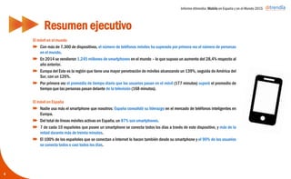 Informe ditrendia: Mobile en España y en el Mundo 2015
El móvil en el mundo
Con más de 7.300 de dispositivos, el número de teléfonos móviles ha superado por primera
vez el número de personas en el mundo.
En 2014 se vendieron 1.245 millones de smartphones en el mundo – lo que supuso un
aumento del 28,4% respecto al año anterior.
Europa del Este es la región que tiene una mayor penetración de móviles alcanzando un
139%, seguida de América del Sur, con un 126%.
Por primera vez el promedio de tiempo diario que los usuarios pasan en el móvil (177
minutos) superó el promedio de tiempo que las personas pasan delante de la televisión (168
minutos).
El móvil en España
Nadie usa más el smartphone que nosotros: España consolidó su liderazgo en el mercado
de teléfonos inteligentes en Europa.
Del total de líneas móviles activas en España, un 87% son smartphones.
7 de cada 10 españoles que posee un smartphone se conecta todos los días a través de
este dispositivo, y más de la mitad durante más de treinta minutos.
El 100% de los españoles que se conectan a Internet lo hacen también desde su
smartphone y el 90% de los usuarios se conecta todos o casi todos los días.
Resumen ejecutivo
4
 