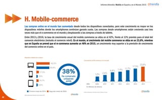 Informe ditrendia: Mobile en España y en el Mundo 2015
Las compras online en el mundo han aumentado desde todos los dispositivos conectados, pero este
crecimiento es mayor en los dispositivos móviles donde los smartphones continúan ganado cuota. Las
compras desde smartphones están creciendo casi tres veces más que el e-commerce en el mundo y
desplazando a las compras a través de tablets.
Entre 2013 y 2016, la tasa de crecimiento anual del mobile commerce se sitúa en el 42%, frente al 13%
previsto para el total del comercio electrónico (incluido el comercio móvil). En el mundo, el crecimiento
del mobile commerce se sitúa en un 23,8%, mientras que en España se preveé que el m-commerce
aumente un 48% en 2015, un crecimiento muy superior a la previsión de crecimiento del comercio
online en el país.
H. Mobile-commerce
40
 