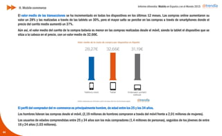 Informe ditrendia: Mobile en España y en el Mundo 2015
44
H. Mobile commerce
El valor medio de las transacciones se ha incrementado en todas los dispositivos en los últimos 12 meses. Las
compras online aumentaron su valor un 28% y las realizadas a través de las tablets un 30%, pero el mayor salto
se percibe en las compras a través de smartphones donde el precio del carrito medio aumentó un 37%.
Aún así, el valor medio del carrito de la compra todavía es menor en las compras realizadas desde el móvil,
siendo la tablet el dispositivo que se sitúa a la cabeza en el precio, con un valor medio de 32,66€.
El perfil del comprador del m-commerce es principalmente hombre, de edad entre los 25 y los 34 años.
Los hombres lideran las compras desde el móvil, (2,19 millones de hombres compraron a través del móvil frente
a 2,01 millones de mujeres).
Los usuarios de edades comprendidas entre 25 y 34 años son los más compradores (1,4 millones de personas),
seguidos de los jóvenes de entre 16 y 24 años (1,03 millones).
 