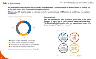 Informe ditrendia: Mobile en España y en el Mundo 2015
Este aumento de las compras desde el móvil en España ha llevado a las marcas a tener que adaptarse a la
tendencia, aunque de momento, sólo el 42% cuenta con una web de e-commerce adaptada al entorno mobile.
Mientras que el 32% se plantea adaptar su e-commerce al móvil en los próximos meses, un 10% continua sin
considerar que esta adaptación sea necesaria.
47
Compra multicanal
Dado este mayor uso del móvil, los usuarios incluyen cada vez
con mayor frecuencia en sus procesos de compra diferentes
plataformas online y offline. "Un 51% afirma buscar
información online pero luego efectuar su compra en la tienda,
frente a un 17% que hace lo contrario".
H. Mobile commerce
 
