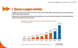 Informe ditrendia: Mobile en España y en el Mundo 2015
El número de usuarios de banca móvil en el mundo no deja de crecer desde 2008 y la tendencia
apunta a que este crecimiento continuará por lo menos hasta 2019.
A finales de 2014, 800 millones de usuarios accedían habitualmente a su banco a través del
smartphone. Las perspectivas afirman que esta cifra se duplicará en los próximos años.
I. Banca y pagos móviles
48
 