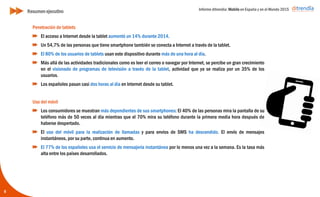Informe ditrendia: Mobile en España y en el Mundo 2015
5
Penetración de tablets
El acceso a Internet desde la tablet aumentó un 14% durante 2014.
Un 54,7% de las personas que tiene smartphone también se conecta a Internet a través de
la tablet.
El 80% de los usuarios de tablets usan este dispositivo durante más de una hora al día.
Más allá de las actividades tradicionales como es leer el correo o navegar por Internet, se
percibe un gran crecimiento en el visionado de programas de televisión a través de la
tablet, actividad que ya se realiza por un 35% de los usuarios.
Los españoles pasan casi dos horas al día en Internet desde su tablet.
Uso del móvil
Los consumidores se muestran más dependientes de sus smartphones: El 40% de las
personas mira la pantalla de su teléfono más de 50 veces al día mientras que el 70% mira
su teléfono durante la primera media hora después de haberse despertado.
El uso del móvil para la realización de llamadas y para envíos de SMS ha descendido. El
envío de mensajes instantáneos, por su parte, continua en aumento.
El 77% de los españoles usa el servicio de mensajería instantánea por lo menos una vez a
la semana. Es la tasa más alta entre los países desarrollados.
Resumen ejecutivo
 