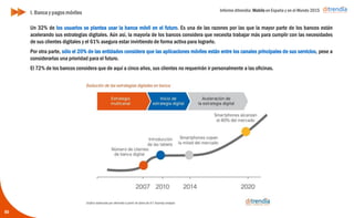 Informe ditrendia: Mobile en España y en el Mundo 2015
50
Un 32% de los usuarios se plantea usar la banca móvil en el futuro. Es una de las razones por las que la mayor
parte de los bancos están acelerando sus estrategias digitales. Aún así, la mayoría de los bancos considera que
necesita trabajar más para cumplir con las necesidades de sus clientes digitales y el 61% asegura estar
invirtiendo de forma activa para lograrlo.
Por otra parte, sólo el 20% de las entidades considera que las aplicaciones móviles están entre los canales
principales de sus servicios, pese a considerarlas una prioridad para el futuro.
El 72% de los bancos considera que de aquí a cinco años, sus clientes no requerirán ir personalmente a las
oficinas.
I. Banca y pagos móviles
 