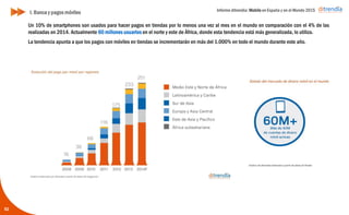 Informe ditrendia: Mobile en España y en el Mundo 2015
52
I. Banca y pagos móviles
Un 10% de smartphones son usados para hacer pagos en tiendas por lo menos una vez al mes en el mundo en
comparación con el 4% de las realizadas en 2014. Actualmente 60 millones usuarios en el norte y este de África,
donde esta tendencia está más generalizada, lo utiliza.
La tendencia apunta a que los pagos con móviles en tiendas se incrementarán en más del 1.000% en todo el
mundo durante este año.
 