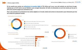 Informe ditrendia: Mobile en España y en el Mundo 2015
De los usuarios que cuentan con aplicaciones de monedero digital el 76% afirma que la usa y que está
contento con esta forma de pago, mientras que un 15,4% sólo la usa por fidelidad y para conseguir descuentos.
De hecho, los descuentos es una de las razones por las que un 60% de los usuarios asegura que aumentaría su
uso.
Pese a este aumento de la penetración de las carteras digitales en el mundo, todavía este servicio es
desconocido o poco interesante para más de la mitad de la población mundial.
55
I. Banca y pagos móviles
 