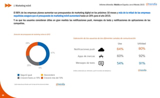 Informe ditrendia: Mobile en España y en el Mundo 2015
59
J. Marketing móvil
El 80% de las empresas planea aumentar sus presupuestos de marketing digital en los próximos 18 meses y
más de la mitad de las empresas españolas asegura que el presupuesto de marketing móvil aumentará hasta
un 20% para el año 2015.
Y es que los usuarios consideran útiles en gran medida las notificaciones push, mensajes de texto y
notificaciones de aplicaciones de las compañías.
 