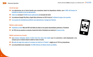 Informe ditrendia: Mobile en España y en el Mundo 2015
6
Uso de las apps
Las aplicaciones son la forma favorita para conectarse desde los dispositivos móviles: casi
el 90% del tiempo de conexión se destina al uso de aplicaciones.
Cada mes se lanzan 40.000 nuevas aplicaciones al mercado del móvil.
Los sistemas Google Play Store y Apple Store ofrecieron en 2014 más de 2 millones de
apps a los usuarios.
Los usuarios de smartphones prefieren usar aplicaciones a navegar por Internet.
Móviles y redes sociales
Facebook es móvil: Más del 50% del tráfico de datos en los países desarrollados pertenece
a Facebook
Un 70% de sus usuarios se conecta a través del móvil a Facebook una media de 14 veces al
día.
Mobile-commerce en el mundo
Las compras realizadas desde el móvil crece tres veces más rápido que el e-commerce y
está desplazando a las compras que se realizan desde la tablet en todo el mundo.
El medio de pago más usado en la compra con móvil es el “PayPal", elegido por el 74% los
compradores.
Los consumidores han comprado 115.000 millones de dólares desde sus tablets.
Resumen ejecutivo
 