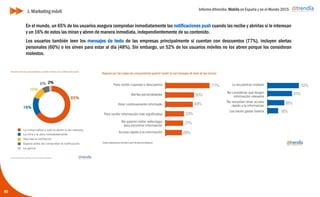 Informe ditrendia: Mobile en España y en el Mundo 2015
En el mundo, un 65% de los usuarios asegura comprobar inmediatamente las notificaciones push cuando
las recibe y abrirlas si le interesan y un 16% de estos las miran y abren de manera inmediata,
independientemente de su contenido.
Los usuarios también leen los mensajes de texto de las empresas principalmente si cuentan con descuentos
(77%), incluyen alertas personales (60%) o les sirven para estar al día (48%). Sin embargo, un 52% de los
usuarios móviles no los abren porque los consideran molestos.
60
J. Marketing móvil
 