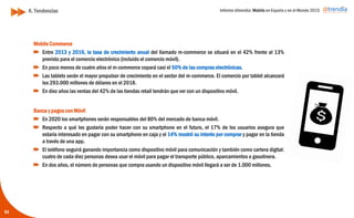 Informe ditrendia: Mobile en España y en el Mundo 2015
Mobile Commerce
Entre 2013 y 2016, la tasa de crecimiento anual del llamado m-commerce se situará en el
42% frente al 13% previsto para el comercio electrónico (incluído el comercio móvil).
En poco menos de cuatro años el m-commerce copará casi el 50% de las compras
electrónicas.
Las tablets serán el mayor propulsor de crecimiento en el sector del m-commerce. El
comercio por tablet alcanzará los 293.000 millones de dólares en el 2018.
En diez años las ventas del 42% de las tiendas retail tendrán que ver con un dispositivo
móvil.
Banca y pagos con Móvil
En 2020 los smartphones serán responsables del 80% del mercado de banca móvil.
Respecto a qué les gustaría poder hacer con su smartphone en el futuro, el 17% de los
usuarios asegura que estaría interesado en pagar con su smartphone en caja y el 14%
mostró su interés por comprar y pagar en la tienda a través de una app.
El teléfono seguirá ganando importancia como dispositivo móvil para comunicación y
también como cartera digital: cuatro de cada diez personas desea usar el móvil para
pagar el transporte público, aparcamientos o gasolinera.
En dos años, el número de personas que compra usando un dispositivo móvil llegará a
ser de 1.000 millones.
63
K. Tendencias
 
