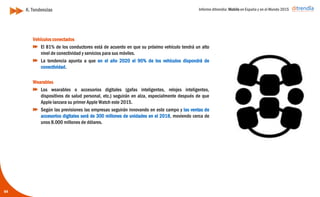 Informe ditrendia: Mobile en España y en el Mundo 2015
Vehículos conectados
El 81% de los conductores está de acuerdo en que su próximo
vehículo tendrá un alto nivel de conectividad y servicios para sus
móviles.
La tendencia apunta a que en el año 2020 el 90% de los vehículos
dispondrá de conectividad.
Wearables
Los wearables o accesorios digitales (gafas inteligentes, relojes
inteligentes, dispositivos de salud personal, etc.) seguirán en alza,
especialmente después de que Apple lanzara su primer Apple Watch
este 2015.
Según las previsiones las empresas seguirán innovando en este
campo y las ventas de accesorios digitales será de 300 millones de
unidades en el 2018, moviendo cerca de unos 8.000 millones de
dólares.
K. Tendencias
64
 