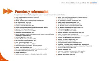 Informe ditrendia: Mobile en España y en el Mundo 2015
Fuentes y referencias
 AIMC, “Encuesta a usuarios de Internet 2014”, marzo 2015
 Appfigures blog
 APP Date, “Informe del estado de las apps en España”, septiembre 2014
 BBA. “Digital Disruption", marzo 2015
 Baynote ”Mcommerce takes off”, 2014
 Bussiness to Community “Mobile future”, 2014
 Buzzcity “The Buzzcity Report: A quarterly briefing of the mobile Internet”,
abril 2015
 Cap Gemini “World Paymnets Report”, 2014
 Cetelem. “Observatorio Cetelem ecommerce 2014”
 ContentSquare. “Ecommerce Barometer”, 2014
 Comisión Nacional de los Mercados y la Competencia (CNMC), “Evolución
del número de líneas de telefonía móvil en España”, enero 2015
 ComScore, “Digital future in focus”, 2015
 ComScore, “The US mobile app report”, agosto 2014
 CPC Strategy Blog, "Ecommerce Infographic“, 2013
 Criteo, "Mobile Commerce Report“, 2014
 Custora, “Ecommerce Pulse. Mobile Report”, 2014
 Deloitte, “Consumo Móvil en España 2014 - Revolución y evolución”
 Episerver “Mobile Commerce report 2014”
 Foro de Economía Digital. “Informe de Evolución y Perspectivas eCommerce
2015”
 Forrester Research “Mobile Payments Forecast”, 2014
 Forrester “Predictions 2015”
 Fundación Telefónica.“Sociedad de la Información en España 2014”, enero
2015
65
 Gartner, "Market Share: Devices, All Countries, 4Q14 Update”, marzo 2015
 Gemalto, “Generation mBanking” 2015
 GFK, “Observatorio de Ecommerce. Segunda oleada”, 2014
 Google, “Consumer Barometer Google España”, 2014
 IAB, “VI Estudio Anual Mobile Marketing”, septiembre 2014
 IDG, “The Mobile Evolution: Connecting Content”, enero 2015
 IDC, “Worldwide Quarterly Mobile Phone Tracker”, febrero 2015
 IPSOS, “Mobile shopping habits”, enero 2015
 Juniper Research “NFC Mobile Payments” 2014
 Mastercard, “Barómetro de Nuevas Formas de Pago” febrero 2015
 Nielsen, “Informe Global Actitud Financiera”, 2014
 ReasonWhy “Análisis y tendencias de la industria mobile a nivel mundial”
2014
 Salesforce, “2014 Mobile Behavior Report”, febrero 2015
 Salesforce, “2014 State of marketing report”, 2014
 Statista, ”Mobile is the new media star”, 2014
 Social Media Examiner, “2014 Social Media Industry Report”
 The App Date, “5º Informe del Estado de las Apps en España”, septiembre
2014
 The Financial Brand “Love of Mobile Payments Grows at Blistering Pace”,
Febrero 2015
 Tomorrow Focus Media, “Mobile Effects 2014”
 Usablenet, “Tablet growth”, 2014
 We are Social, “Digital, Social and Mobile in APAC 2015”, marzo 2015
 We are social, “Digital, Social and Mobile in 2015”, enero 2015
 Webloyalty, “Online Shoppers 2014” 2014
Fuentes y referencias de informes, infografías, posts y artículos usados en la elaboración del presente informe (por órden alfabético):
 