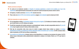 Informe ditrendia: Mobile en España y en el Mundo 2015
7
Mobile-commerce en España
En contra de la tendencia mundial, en España el comercio electrónico a través de las
tablets es el que más crecimiento está experimentando alcanzando una cuota del 16,20%
del total del comercio móvil en 2014.
En España, el mobile-commerce crecerá un 48% durante este año.
Pese a todo, tan sólo el 42% de las tiendas españolas asegura estar adaptada para la
compra por móvil.
Perfil del comprador en mobile-commerce
En los dispositivos móviles, los hombres compran más que las mujeres: 2,19 millones de
hombres realizan compras por el móvil frente a un 2,01 millones de mujeres.
El perfil del comprador del mobile-commerce es principalmente: hombre, de edad
comprendida entre los 25 y los 34 años al que le gusta consumir música y libros desde su
casa.
Este tipo de consumidor visita cinco veces de media la página donde desea realizar su
compra e investiga previamente la tienda y el producto de manera exhaustiva antes de
decidirse por su compra. El 66% consulta videos sobre el producto y el 54% lee las críticas
y evaluaciones.
Los usuarios son multicanales e incluyen cada vez más dispositivos y/o canales en sus
procesos de compra. Un 51% afirma buscar información online posteriormente realizando
la compra en la tienda, frente a un 17% que hace lo contrario.
Resumen ejecutivo
 