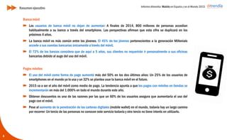 Informe ditrendia: Mobile en España y en el Mundo 2015
8
Banca móvil
Los usuarios de banca móvil no dejan de aumentar: A finales de 2014, 800 millones de
personas accedían habitualmente a su banco a través del smartphone. Las perspectivas
afirman que esta cifra se duplicará en los próximos 4 años.
La banca móvil es más común entre los jóvenes. El 45% de los jóvenes pertenecientes a la
generación Millenials accede a sus cuentas bancarias únicamente a través del móvil.
El 72% de los bancos considera que de aquí a 5 años, sus clientes no requerirán ir
personalmente a sus oficinas bancarias debido al auge del uso del móvil.
Pagos móviles
El uso del móvil como forma de pago aumentó más del 50% en los dos últimos años: Un
25% de los usuarios de smartphones en el mundo ya lo usa y un 32% se plantea usar la
banca móvil en el futuro.
2015 va a ser el año del móvil como medio de pago. La tendencia apunta a que los pagos
con móviles en tiendas se incrementarán en más del 1.000% en todo el mundo durante
este año.
Obtener descuentos es una de las razones por las que un 60% de los usuarios asegura que
aumentaría el uso del pago con el móvil.
Pese al aumento de la penetración de las carteras digitales (mobile wallet) en el mundo,
todavía hay un largo camino por recorrer: Un tercio de las personas no conocen este
servicio todavía y otro tercio no tiene interés en utilizarlo.
Resumen ejecutivo
 