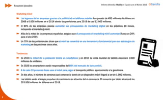 Informe ditrendia: Mobile en España y en el Mundo 2015
9
Marketing móvil
Los ingresos de las empresas gracias a la publicidad en teléfonos móviles han pasado de
400 millones de dólares en 2009 a 6.600 millones en el 2014 siendo las previsiones para
2016 de casi 12.000 millones.
El 80% de las empresas planea aumentar sus presupuestos de marketing digital en los
próximos 18 meses, incluyendo el marketing móvil.
Más de la mitad de las empresas españolas asegura que el presupuesto de marketing
móvil aumentará hasta un 20% para el año 2015.
Un 70% de los profesionales dicen que el móvil se convertirá en una herramienta
fundamental para sus estrategias de marketing en los próximos cinco años.
Tendencias
En 2016 la mitad de la población tendrá un smartphone y en 2017 la venta mundial de
tablets alcanzará 1.000 millones de unidades.
En 2020 los smartphones serán responsables del 80% del mercado de banca móvil.
4 de cada 10 personas desea usar el móvil para pagar el transporte público, aparcamiento
o la gasolinera.
En dos años, el número de personas que comprará a través de un dispositivo móvil llegará
a ser de 1.000 millones.
Los tablets serán el mayor propulsor de crecimiento en el sector del m-commerce. El
comercio por tablet alcanzará los 293.000 millones de dólares en el 2018.
Resumen ejecutivo
 