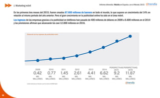 Informe ditrendia: Mobile en España y en el Mundo 2015
58
En los primeros tres meses del 2015, fueron creados 87.600 millones de banners en todo el mundo, lo que
supone un crecimiento del 14% en relación al mismo periodo del año anterior. Pero el gran crecimiento en la
publicidad online ha sido en el área móvil.
Los ingresos de las empresas gracias a la publicidad en teléfonos han pasado de 400 millones de dólares en
2009 a 6.600 millones en el 2014 y las previsiones afirman que alcanzarán los casi 12.000 millones en 2016.
J. Marketing móvil
 