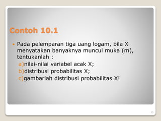 Contoh 10.1
 Pada pelemparan tiga uang logam, bila X
menyatakan banyaknya muncul muka (m),
tentukanlah :
a)nilai-nilai variabel acak X;
b)distribusi probabilitas X;
c)gambarlah distribusi probabilitas X!
13
 