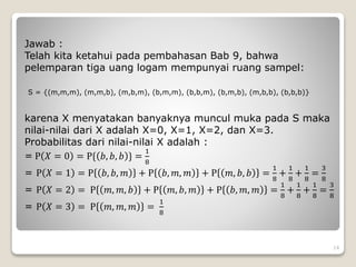 Jawab :
Telah kita ketahui pada pembahasan Bab 9, bahwa
pelemparan tiga uang logam mempunyai ruang sampel:
S = {(m,m,m), (m,m,b), (m,b,m), (b,m,m), (b,b,m), (b,m,b), (m,b,b), (b,b,b)}
karena X menyatakan banyaknya muncul muka pada S maka
nilai-nilai dari X adalah X=0, X=1, X=2, dan X=3.
Probabilitas dari nilai-nilai X adalah :
= P 𝑋 = 0 = P{ 𝑏, 𝑏, 𝑏 } =
1
8
= P 𝑋 = 1 = P 𝑏, 𝑏, 𝑚 + P 𝑏, 𝑚, 𝑚 + P 𝑚, 𝑏, 𝑏 =
1
8
+
1
8
+
1
8
=
3
8
= P 𝑋 = 2 = P 𝑚, 𝑚, 𝑏 + P 𝑚, 𝑏, 𝑚 + P 𝑏, 𝑚, 𝑚 =
1
8
+
1
8
+
1
8
=
3
8
= P 𝑋 = 3 = P 𝑚, 𝑚, 𝑚 =
1
8
14
 