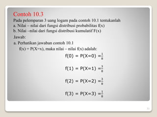 Contoh 10.3
Pada pelemparan 3 uang logam pada contoh 10.1 tentukanlah
a. Nilai – nilai dari fungsi distribusi probabilitas f(x)
b. Nilai –nilai dari fungsi distribusi kumulatif F(x)
Jawab:
a. Perhatikan jawaban contoh 10.1
f(x) = P(X=x), maka nilai – nilai f(x) adalah:
f(0) = P(X=0) =
1
8
f(1) = P(X=1) =
3
8
f(2) = P(X=2) =
3
8
f(3) = P(X=3) =
1
8
21
 