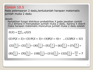 Contoh 10.5
Pada pelemparan 2 dadu,tentukanlah harapan matematis
jumlah muka 2 dadu
Jawab:
Perhatikan fungsi distribusi probabilitas X pada jawaban contoh
10.2 dimana X menyatakan jumlah muka 2 dadu. Karena X diskrit
maka harapan matematis munculnya jumlah muka 2 dadu adalah
26
 