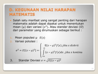 D. KEGUNAAN NILAI HARAPAN
MATEMATIS
 Salah satu manfaat yang sangat penting dari harapan
matematis adalah dapat dipakai untuk menentukan
mean (µ) dan variasi (𝜎2
). Atau standar deviasi (Ơ)
dari parameter yang dirumuskan sebagai berikut :
1. Mean populasi µ 𝐸(𝑥)
2. Variasi polulasi :
𝜎2
= 𝐸 𝑥 − 𝜇 2
=
E 𝑥 − 𝜇 2
𝑓 𝑥 , 𝑗𝑖𝑘𝑎 𝑥 𝑑𝑖𝑠𝑘𝑟𝑖𝑡
−∞
∞
𝑥 − 𝜇 2𝑓 𝑥 𝑑𝑥 , 𝑗𝑖𝑘𝑎 𝑥 𝑘𝑜𝑛𝑡𝑖𝑛𝑢
3. Standar Deviasi 𝜎 = 𝐸{ 𝑥 − 𝜇 2
27
 