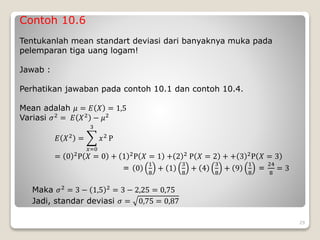 Contoh 10.6
Tentukanlah mean standart deviasi dari banyaknya muka pada
pelemparan tiga uang logam!
Jawab :
Perhatikan jawaban pada contoh 10.1 dan contoh 10.4.
Mean adalah 𝜇 = 𝐸 𝑋 = 1,5
Variasi 𝜎2 = 𝐸 𝑋2 − 𝜇2
𝐸 𝑋2 =
𝑥=0
3
𝑥2 P
= 0 2
P 𝑋 = 0 + 1 2
P 𝑋 = 1 + 2 2
P 𝑋 = 2 + + 3 2
P 𝑋 = 3
= 0
1
8
+ 1
3
8
+ 4
3
8
+ 9
1
8
=
24
8
= 3
Maka 𝜎2
= 3 − 1,5 2
= 3 − 2,25 = 0,75
Jadi, standar deviasi 𝜎 = 0,75 = 0,87
29
 