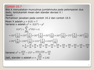 Contoh 10.7
Bila X menyatakan munculnya jumlahmuka pada pelemparan dua
dadu, tentukanlah mean dan standar deviasi X !
Jawab :
Perhatikan jawaban pada contoh 10.2 dan contoh 10.5
Mean X adalah 𝜇 = 𝐸 𝑋 = 7
Variansi x adalah 𝜎2 = 𝐸 𝑋2 − 𝜇2
𝐸 𝑋2
=
𝑥=12
12
𝑥2
P 𝑋 = 𝑥
= 2 2
1
36
+ 3 2
2
36
+ 4 2
3
36
+ 5 2
4
36
+ 6 2
5
36
+ 7 2
6
36
+ 8 2
5
36
+ 9 2
4
36
+ 10 2
3
36
+ 11 2
2
36
+ 12 2
1
36
=
4
36
+
18
36
+
48
36
+
100
36
+
180
36
+
294
36
+
320
36
+
324
36
+
300
36
+
242
36
+
144
36
=
1974
36
Variansi 𝜎2 =
1974
36
− 7 2 =
1974−1764
36
=
210
36
Jadi, standar x adalah 𝜎 =
210
36
= 2,42
30
 