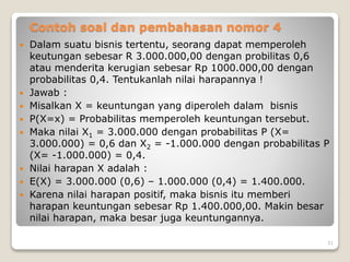 Contoh soal dan pembahasan nomor 4
 Dalam suatu bisnis tertentu, seorang dapat memperoleh
keutungan sebesar R 3.000.000,00 dengan probilitas 0,6
atau menderita kerugian sebesar Rp 1000.000,00 dengan
probabilitas 0,4. Tentukanlah nilai harapannya !
 Jawab :
 Misalkan X = keuntungan yang diperoleh dalam bisnis
 P(X=x) = Probabilitas memperoleh keuntungan tersebut.
 Maka nilai X1 = 3.000.000 dengan probabilitas P (X=
3.000.000) = 0,6 dan X2 = -1.000.000 dengan probabilitas P
(X= -1.000.000) = 0,4.
 Nilai harapan X adalah :
 E(X) = 3.000.000 (0,6) – 1.000.000 (0,4) = 1.400.000.
 Karena nilai harapan positif, maka bisnis itu memberi
harapan keuntungan sebesar Rp 1.400.000,00. Makin besar
nilai harapan, maka besar juga keuntungannya.
31
 