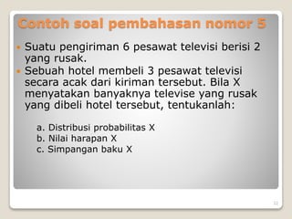 Contoh soal pembahasan nomor 5
 Suatu pengiriman 6 pesawat televisi berisi 2
yang rusak.
 Sebuah hotel membeli 3 pesawat televisi
secara acak dari kiriman tersebut. Bila X
menyatakan banyaknya televise yang rusak
yang dibeli hotel tersebut, tentukanlah:
a. Distribusi probabilitas X
b. Nilai harapan X
c. Simpangan baku X
32
 