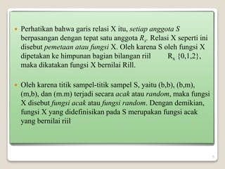  Perhatikan bahwa garis relasi X itu, setiap anggota S
berpasangan dengan tepat satu anggota Rx. Relasi X seperti ini
disebut pemetaan atau fungsi X. Oleh karena S oleh fungsi X
dipetakan ke himpunan bagian bilangan riil Rx {0,1,2},
maka dikatakan fungsi X bernilai Rill.
 Oleh karena titik sampel-titik sampel S, yaitu (b,b), (b,m),
(m,b), dan (m.m) terjadi secara acak atau random, maka fungsi
X disebut fungsi acak atau fungsi random. Dengan demikian,
fungsi X yang didefinisikan pada S merupakan fungsi acak
yang bernilai riil
5
 