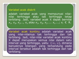 Variabel acak diskrit
adalah variabel acak yang mempunyai nilai-
nilai terhingga atau tak terhingga tetap
terbilang. Jadi, variabel acak X dapat bernilai
x1, x2, x3..., xn atau x1, x2, x3 .... xn ...; xi € R.
Variabel acak kontinu adalah variabel acak
yang nilai-nilainya tak terhingga dan tak
terbilang. Jadi, nilai-nilai variabel acak kontinu
X dapat merupakan semua nilai dalam satu
interval yang terhingga, yaitu (-, ), dimana
banyaknya bilangan yang terkandung pada
interval tersebut adalah tak terhingga dan tak
terbilang.
8
 