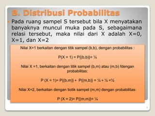 B. Distribusi Probabilitas
 Pada ruang sampel S tersebut bila X menyatakan
banyaknya muncul muka pada S, sebagaimana
relasi tersebut, maka nilai dari X adalah X=0,
X=1, dan X=2
Nilai X=1 berkaitan dengan titik sampel (b,b), dengan probabilitas :
P(X = 1) = P{(b,b)}= ¼
Nilai X =1, berkaitan dengan titik sampel (b,m) atau (m,b) fdengan
probabilitas:
P (X = 1)= P{(b,m)}＋ P{(m,b)} = ¼＋¼ =½
Nilai X=2, berkaitan dengan tiotik sampel (m,m) dengan probabilitas:
P (X = 2)= P{(m,m)}= ¼
9
 