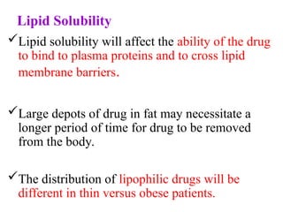 Lipid Solubility
Lipid solubility will affect the ability of the drug
to bind to plasma proteins and to cross lipid
membrane barriers.
Large depots of drug in fat may necessitate a
longer period of time for drug to be removed
from the body.
The distribution of lipophilic drugs will be
different in thin versus obese patients.
 