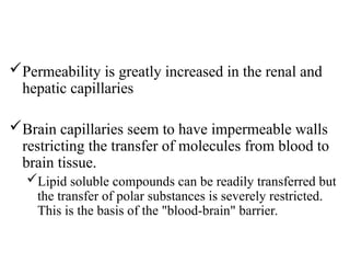 Permeability is greatly increased in the renal and
hepatic capillaries
Brain capillaries seem to have impermeable walls
restricting the transfer of molecules from blood to
brain tissue.
Lipid soluble compounds can be readily transferred but
the transfer of polar substances is severely restricted.
This is the basis of the "blood-brain" barrier.
 