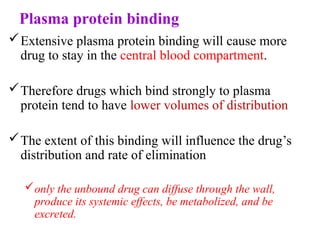 Plasma protein binding
Extensive plasma protein binding will cause more
drug to stay in the central blood compartment.
Therefore drugs which bind strongly to plasma
protein tend to have lower volumes of distribution
The extent of this binding will influence the drug’s
distribution and rate of elimination
only the unbound drug can diffuse through the wall,
produce its systemic effects, be metabolized, and be
excreted.
 