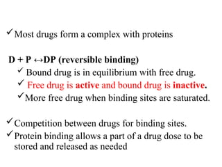 Most drugs form a complex with proteins
D + P ↔DP (reversible binding)
 Bound drug is in equilibrium with free drug.
 Free drug is active and bound drug is inactive.
More free drug when binding sites are saturated.
Competition between drugs for binding sites.
Protein binding allows a part of a drug dose to be
stored and released as needed
 