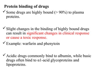 Protein binding of drugs
Some drugs are highly bound (> 90%) to plasma
proteins.
Slight changes in the binding of highly bound drugs
can result in significant changes in clinical response
or cause a toxic response.
Example: warfarin and phenytoin
Acidic drugs commonly bind to albumin, while basic
drugs often bind to α1-acid glycoproteins and
lipoproteins.
 
