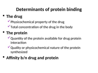 Determinants of protein binding
 The drug
Physicochemical property of the drug
Total concentration of the drug in the body
 The protein
Quantity of the protein available for drug protein
interaction
Quality or physicochemical nature of the protein
synthesized
 Affinity b/n drug and protein
 