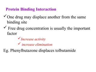 Protein Binding Interaction
One drug may displace another from the same
binding site
 Free drug concentration is usually the important
factor
Increase activity
 increase elimination
Eg. Phenylbutazone displaces tolbutamide
 