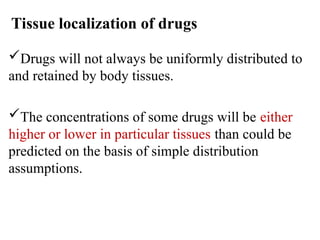 Tissue localization of drugs
Drugs will not always be uniformly distributed to
and retained by body tissues.
The concentrations of some drugs will be either
higher or lower in particular tissues than could be
predicted on the basis of simple distribution
assumptions.
 