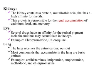 Kidney:
The kidney contains a protein, metallothionein, that has a
high affinity for metals.
This protein is responsible for the renal accumulation of
cadmium, lead, and mercury
Eye.
Several drugs have an affinity for the retinal pigment
melanin and thus may accumulate in the eye.
Example: Chlorpromazine, Chloroquine .
Lung.
The lung receives the entire cardiac out-put
Most compounds that accumulate in the lung are basic
amines
Examples: antihistamines, imipramine, amphetamine,
methadone, and chlorpromazine
 