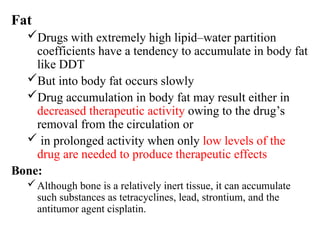 Fat
Drugs with extremely high lipid–water partition
coefficients have a tendency to accumulate in body fat
like DDT
But into body fat occurs slowly
Drug accumulation in body fat may result either in
decreased therapeutic activity owing to the drug’s
removal from the circulation or
 in prolonged activity when only low levels of the
drug are needed to produce therapeutic effects
Bone:
Although bone is a relatively inert tissue, it can accumulate
such substances as tetracyclines, lead, strontium, and the
antitumor agent cisplatin.
 