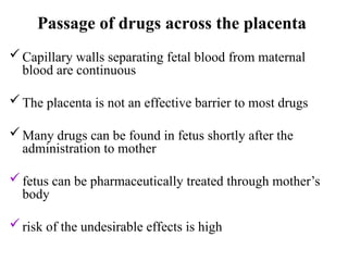 Passage of drugs across the placenta
Capillary walls separating fetal blood from maternal
blood are continuous
The placenta is not an effective barrier to most drugs
Many drugs can be found in fetus shortly after the
administration to mother
fetus can be pharmaceutically treated through mother’s
body
risk of the undesirable effects is high
 