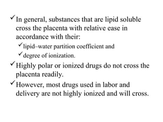 In general, substances that are lipid soluble
cross the placenta with relative ease in
accordance with their:
lipid–water partition coefficient and
degree of ionization.
Highly polar or ionized drugs do not cross the
placenta readily.
However, most drugs used in labor and
delivery are not highly ionized and will cross.
 