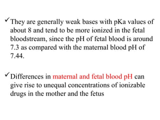 They are generally weak bases with pKa values of
about 8 and tend to be more ionized in the fetal
bloodstream, since the pH of fetal blood is around
7.3 as compared with the maternal blood pH of
7.44.
Differences in maternal and fetal blood pH can
give rise to unequal concentrations of ionizable
drugs in the mother and the fetus
 