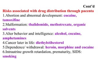Cont’d
Risks associated with drug distribution through pacenta
1.Abortion and abnormal development: cocaine,
tamoxifine
2.Malformation: thalidomide, methotrexate, organic
solvents
3.Alter behavior and intelligence: alcohol, cocaine,
amphetamines
4.Cancer later in life: diethylstibesterol
5.Dependence/ withdrawal: heroin, morphine and cocaine
6.Intrautrine growth retardation, prematurity, SIDS:
smoking
 
