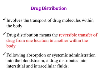 Drug Distribution
Involves the transport of drug molecules within
the body
Drug distribution means the reversible transfer of
drug from one location to another within the
body.
Following absorption or systemic administration
into the bloodstream, a drug distributes into
interstitial and intracellular fluids.
 