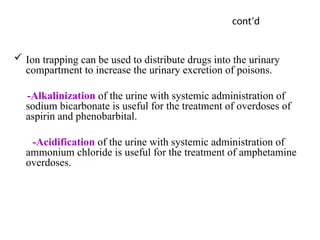 cont’d
 Ion trapping can be used to distribute drugs into the urinary
compartment to increase the urinary excretion of poisons.
-Alkalinization of the urine with systemic administration of
sodium bicarbonate is useful for the treatment of overdoses of
aspirin and phenobarbital.
-Acidification of the urine with systemic administration of
ammonium chloride is useful for the treatment of amphetamine
overdoses.
 