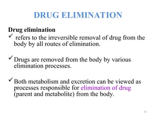 DRUG ELIMINATION
Drug elimination
 refers to the irreversible removal of drug from the
body by all routes of elimination.
Drugs are removed from the body by various
elimination processes.
Both metabolism and excretion can be viewed as
processes responsible for elimination of drug
(parent and metabolite) from the body.
42
 