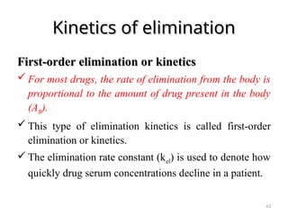 Kinetics of elimination
Kinetics of elimination
F
First-order
irst-order elimination or kinetics
elimination or kinetics
 For most drugs, the rate of elimination from the body is
proportional to the amount of drug present in the body
(AB).
 This type of elimination kinetics is called first-order
elimination or kinetics.
 The elimination rate constant (kel) is used to denote how
quickly drug serum concentrations decline in a patient.
43
 